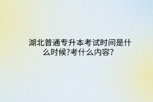 湖北普通專升本考試時間是什么時候?考什么內容？